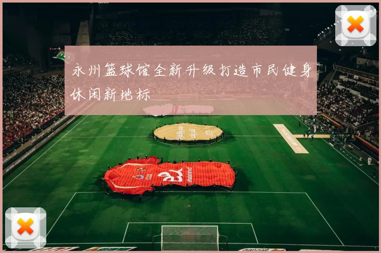 永州篮球馆全新升级打造市民健身休闲新地标