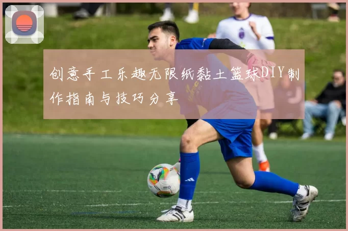 创意手工乐趣无限纸黏土篮球DIY制作指南与技巧分享