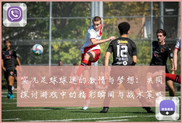实况足球球迷的激情与梦想：共同探讨游戏中的精彩瞬间与战术策略