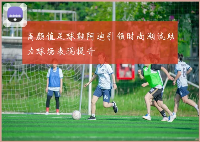 高颜值足球鞋阿迪引领时尚潮流助力球场表现提升