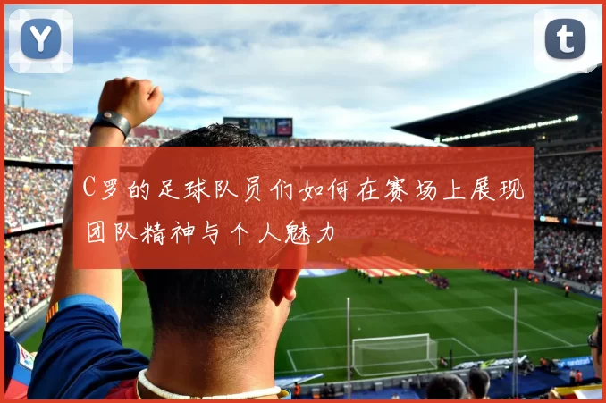 C罗的足球队员们如何在赛场上展现团队精神与个人魅力